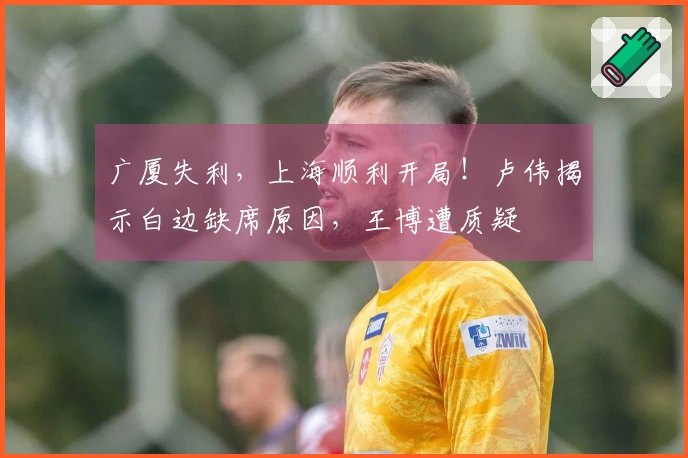 广厦失利,上海顺利开局!卢伟揭示白边缺席原因,王博遭质疑