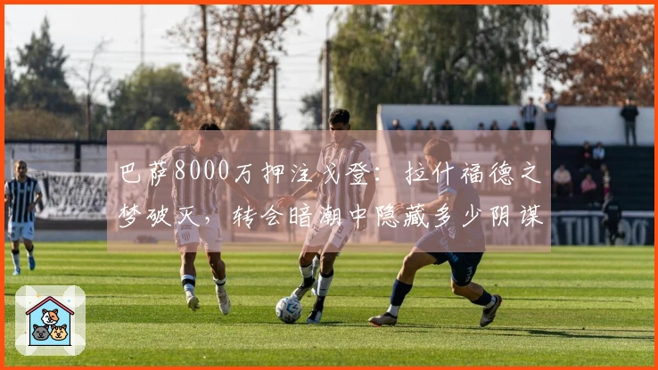 巴萨8000万押注戈登:拉什福德之梦破灭,转会暗潮中隐藏多少阴谋?